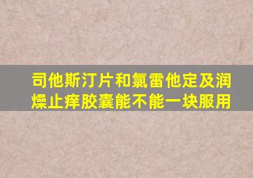 司他斯汀片和氯雷他定及润燥止痒胶囊能不能一块服用