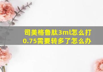 司美格鲁肽3ml怎么打0.75需要转多了怎么办