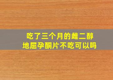 吃了三个月的雌二醇地屈孕酮片不吃可以吗