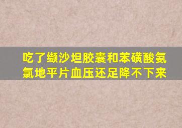 吃了缬沙坦胶囊和苯磺酸氨氯地平片血压还足降不下来