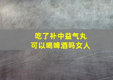 吃了补中益气丸可以喝啤酒吗女人