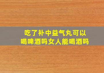 吃了补中益气丸可以喝啤酒吗女人能喝酒吗