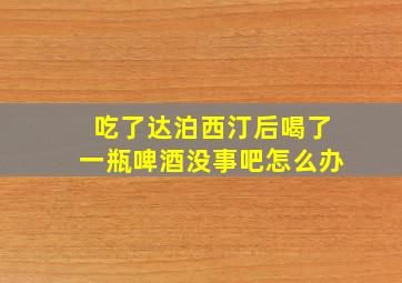 吃了达泊西汀后喝了一瓶啤酒没事吧怎么办