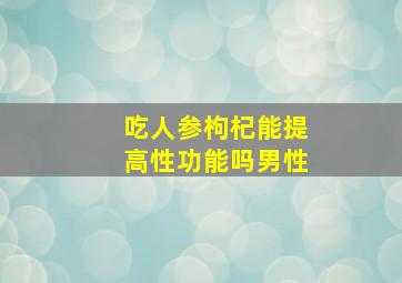 吃人参枸杞能提高性功能吗男性