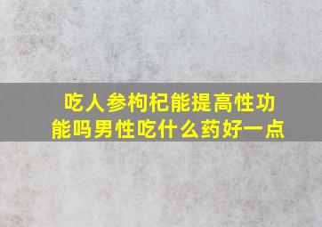 吃人参枸杞能提高性功能吗男性吃什么药好一点