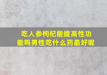 吃人参枸杞能提高性功能吗男性吃什么药最好呢