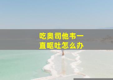 吃奥司他韦一直呕吐怎么办