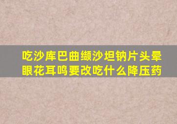 吃沙库巴曲缬沙坦钠片头晕眼花耳鸣要改吃什么降压药