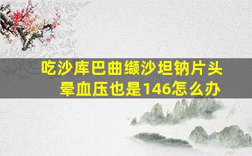 吃沙库巴曲缬沙坦钠片头晕血压也是146怎么办