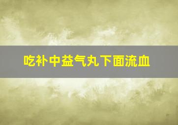 吃补中益气丸下面流血