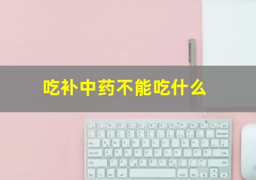 吃补中药不能吃什么