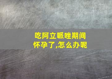 吃阿立哌唑期间怀孕了,怎么办呢