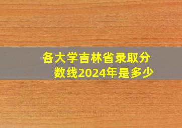 各大学吉林省录取分数线2024年是多少