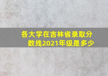 各大学在吉林省录取分数线2021年级是多少