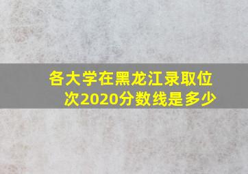 各大学在黑龙江录取位次2020分数线是多少