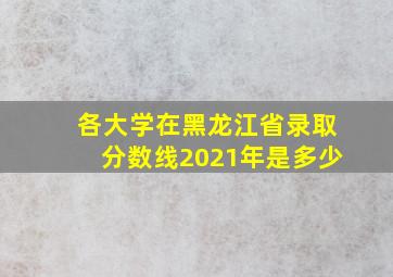 各大学在黑龙江省录取分数线2021年是多少