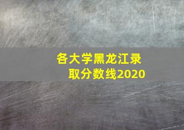 各大学黑龙江录取分数线2020