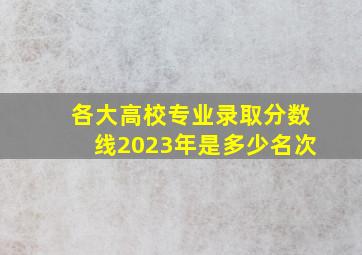 各大高校专业录取分数线2023年是多少名次