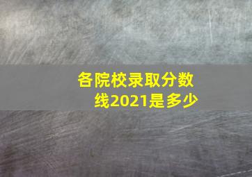 各院校录取分数线2021是多少