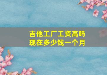 吉他工厂工资高吗现在多少钱一个月