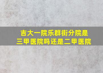 吉大一院乐群街分院是三甲医院吗还是二甲医院