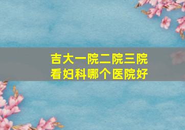 吉大一院二院三院看妇科哪个医院好