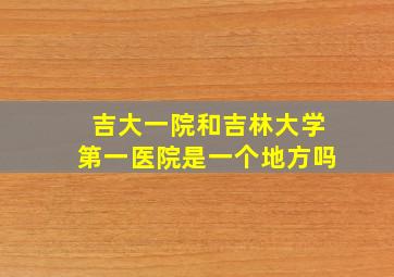 吉大一院和吉林大学第一医院是一个地方吗