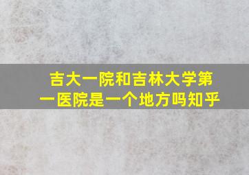 吉大一院和吉林大学第一医院是一个地方吗知乎