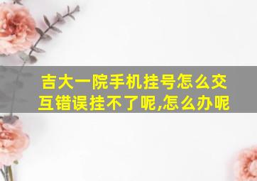 吉大一院手机挂号怎么交互错误挂不了呢,怎么办呢