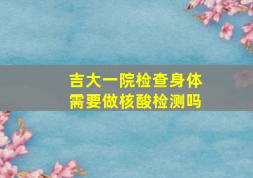 吉大一院检查身体需要做核酸检测吗