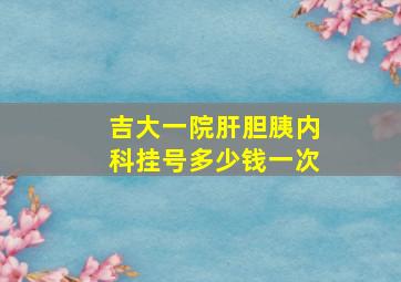 吉大一院肝胆胰内科挂号多少钱一次