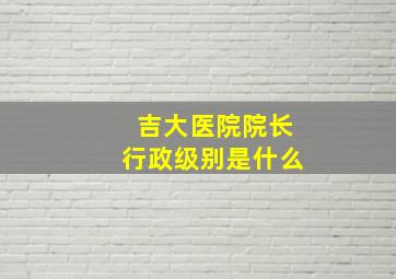 吉大医院院长行政级别是什么