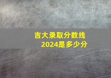 吉大录取分数线2024是多少分