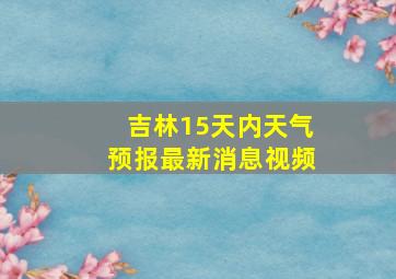 吉林15天内天气预报最新消息视频