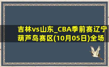 吉林vs山东_CBA季前赛辽宁葫芦岛赛区(10月05日)全场集锦