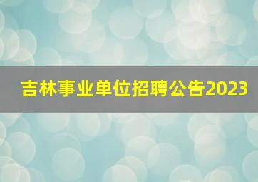 吉林事业单位招聘公告2023