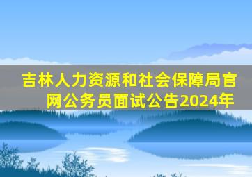 吉林人力资源和社会保障局官网公务员面试公告2024年