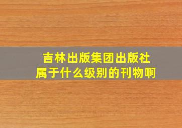 吉林出版集团出版社属于什么级别的刊物啊