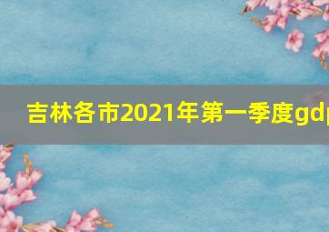 吉林各市2021年第一季度gdp