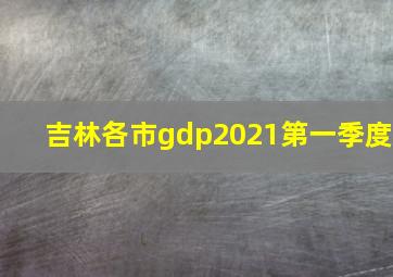 吉林各市gdp2021第一季度