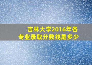 吉林大学2016年各专业录取分数线是多少