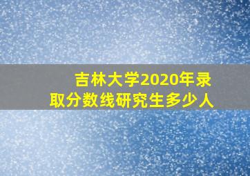 吉林大学2020年录取分数线研究生多少人