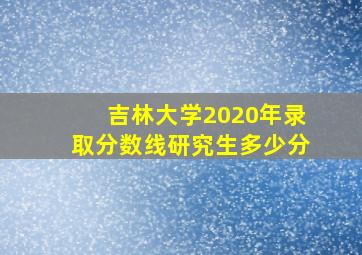 吉林大学2020年录取分数线研究生多少分