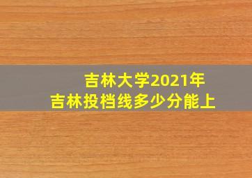 吉林大学2021年吉林投档线多少分能上