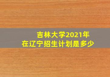 吉林大学2021年在辽宁招生计划是多少