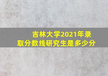 吉林大学2021年录取分数线研究生是多少分