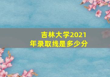 吉林大学2021年录取线是多少分