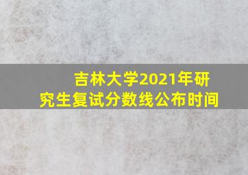 吉林大学2021年研究生复试分数线公布时间