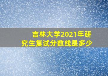 吉林大学2021年研究生复试分数线是多少