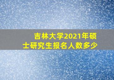 吉林大学2021年硕士研究生报名人数多少